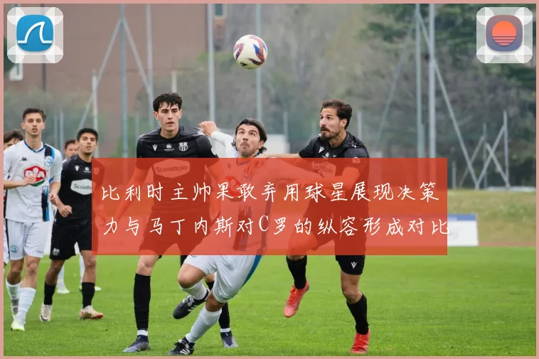 比利时主帅果敢弃用球星展现决策力与马丁内斯对C罗的纵容形成对比