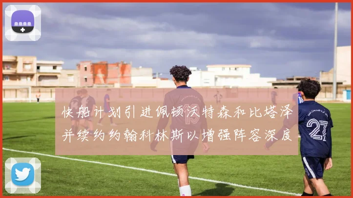 快船计划引进佩顿沃特森和比塔泽并续约约翰科林斯以增强阵容深度