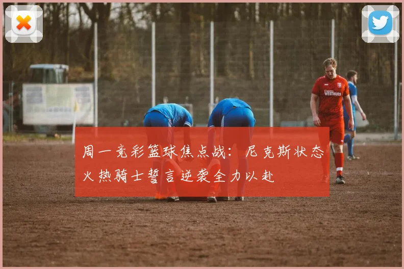周一竞彩篮球焦点战：尼克斯状态火热骑士誓言逆袭全力以赴