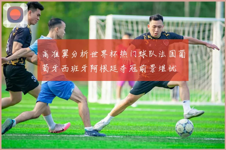 高准翼分析世界杯热门球队法国葡萄牙西班牙阿根廷夺冠前景堪忧