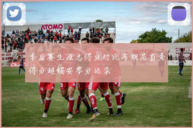 季后赛生涯总得分对比布朗尼首秀得分超锡安零分记录