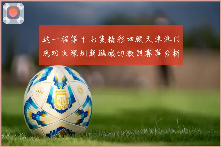这一程第十七集精彩回顾天津津门虎对决深圳新鹏城的激烈赛事分析与亮点解读