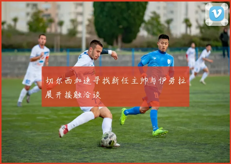 切尔西加速寻找新任主帅与伊劳拉展开接触洽谈