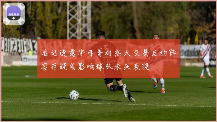 名记透露字母哥对热火交易后的阵容存疑或影响球队未来表现