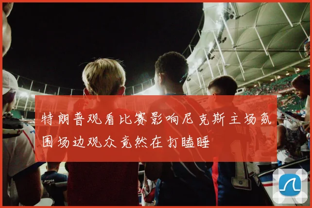 特朗普观看比赛影响尼克斯主场氛围场边观众竟然在打瞌睡