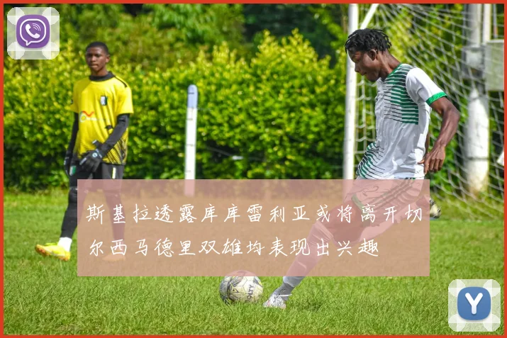 斯基拉透露库库雷利亚或将离开切尔西马德里双雄均表现出兴趣