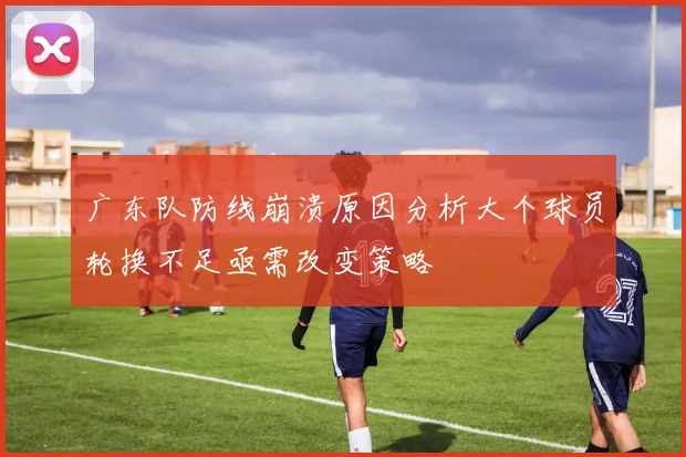 广东队防线崩溃原因分析大个球员轮换不足亟需改变策略