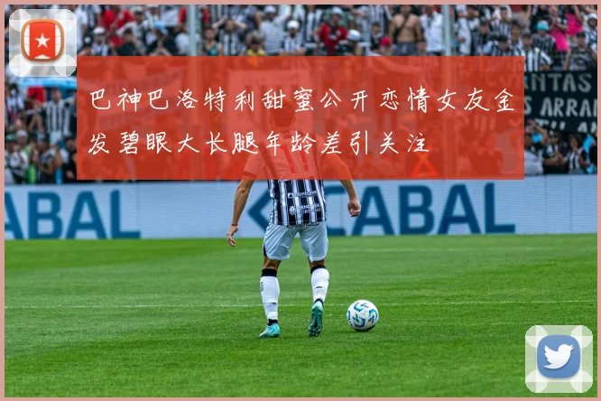 巴神巴洛特利甜蜜公开恋情女友金发碧眼大长腿年龄差引关注