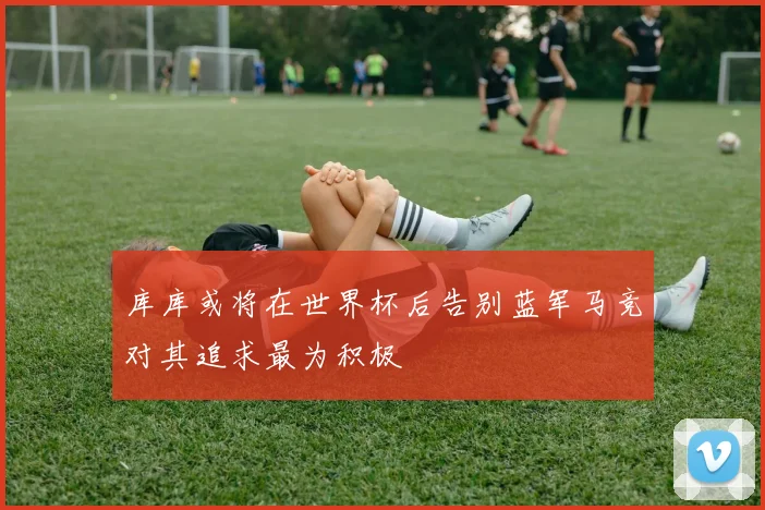 库库或将在世界杯后告别蓝军马竞对其追求最为积极