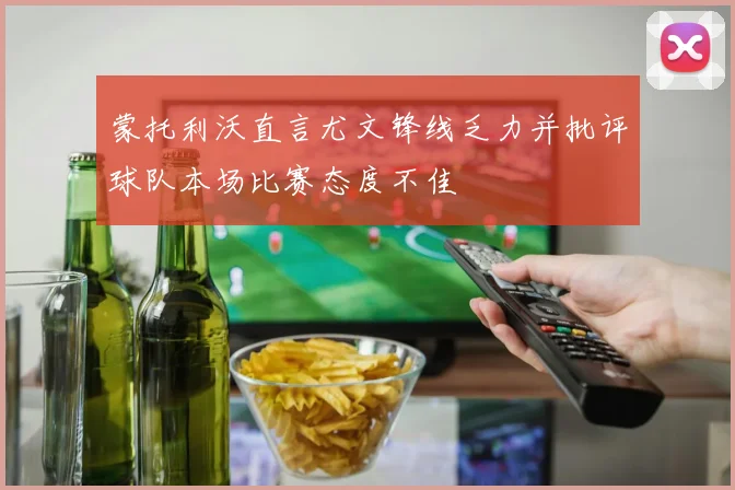 蒙托利沃直言尤文锋线乏力并批评球队本场比赛态度不佳