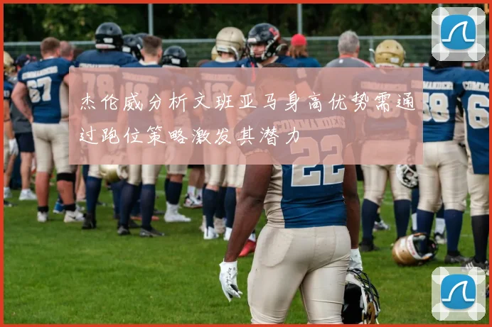 杰伦威分析文班亚马身高优势需通过跑位策略激发其潜力