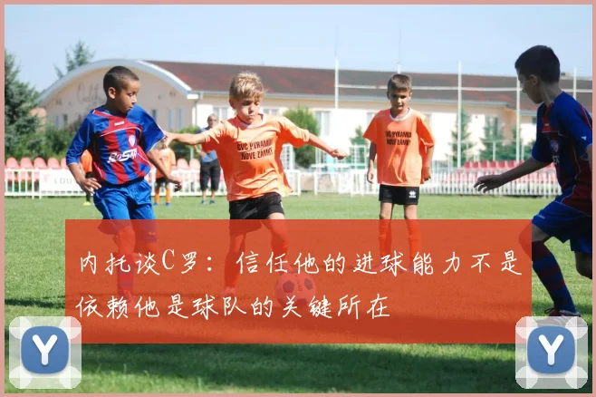 内托谈C罗：信任他的进球能力不是依赖他是球队的关键所在