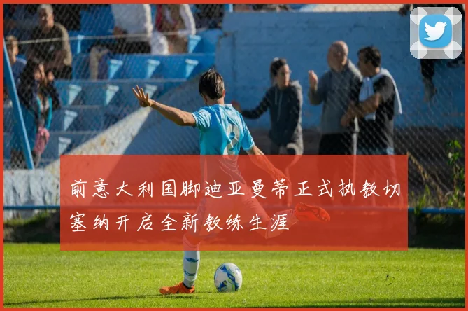 前意大利国脚迪亚曼蒂正式执教切塞纳开启全新教练生涯