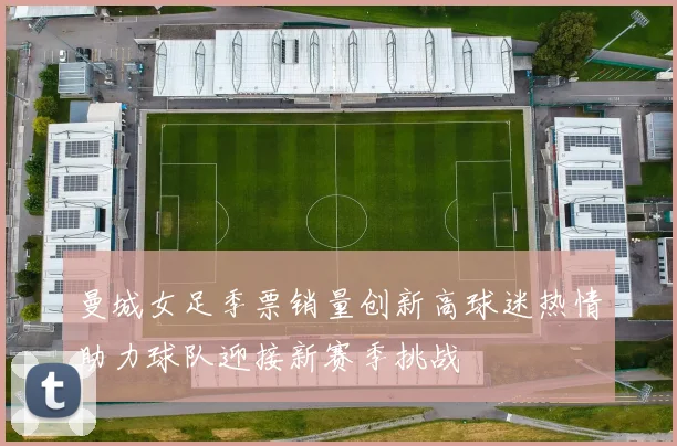 曼城女足季票销量创新高球迷热情助力球队迎接新赛季挑战