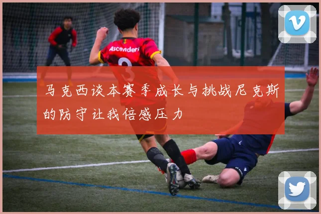 马克西谈本赛季成长与挑战尼克斯的防守让我倍感压力