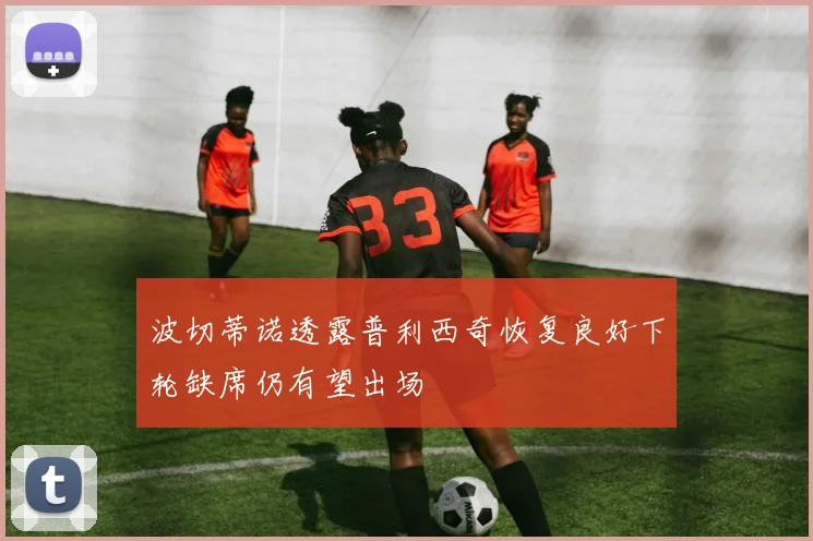 波切蒂诺透露普利西奇恢复良好下轮缺席仍有望出场