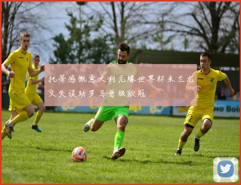 托蒂感慨意大利无缘世界杯米兰尤文失误助罗马晋级欧冠
