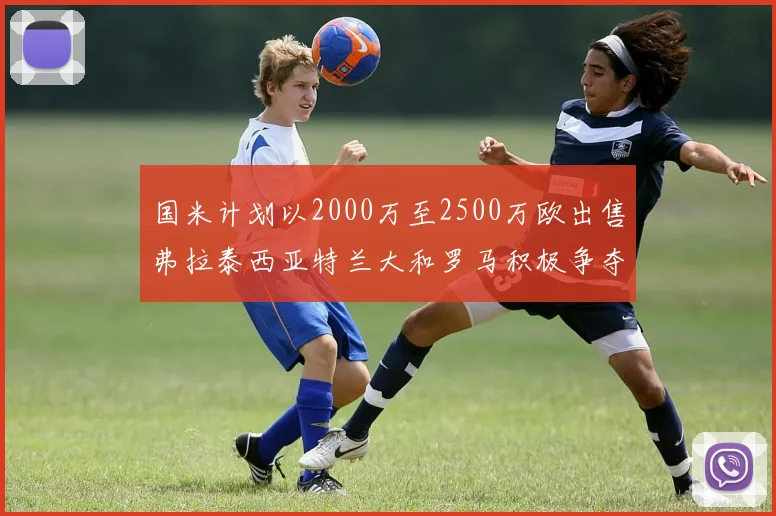 国米计划以2000万至2500万欧出售弗拉泰西亚特兰大和罗马积极争夺